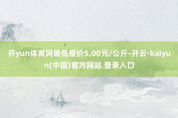 开yun体育网最低报价5.00元/公斤-开云·kaiyun(中国)官方网站 登录入口