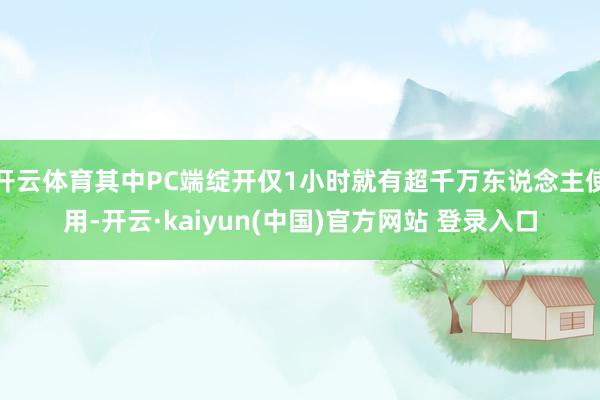 开云体育其中PC端绽开仅1小时就有超千万东说念主使用-开云·kaiyun(中国)官方网站 登录入口