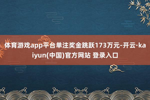 体育游戏app平台单注奖金跳跃173万元-开云·kaiyun(中国)官方网站 登录入口