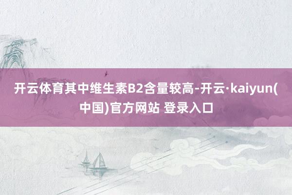 开云体育其中维生素B2含量较高-开云·kaiyun(中国)官方网站 登录入口