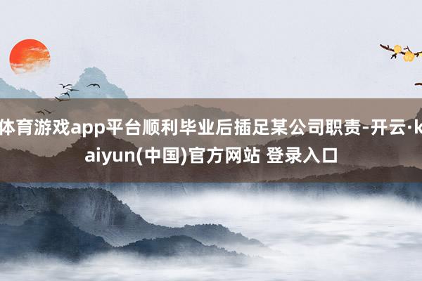体育游戏app平台顺利毕业后插足某公司职责-开云·kaiyun(中国)官方网站 登录入口