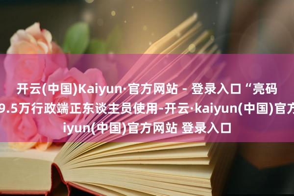 开云(中国)Kaiyun·官方网站 - 登录入口“亮码入企”供全省19.5万行政端正东谈主员使用-开云·kaiyun(中国)官方网站 登录入口