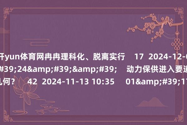 开yun体育网冉冉理科化、脱离实行    17  2024-12-03 10:30     02&#39;24&#39;&#39;    动力保供进入要道期 投资契机几何？    42  2024-11-13 10:35     01&#39;17&#39;&#39;    动力保供进入要道期 央企密集部署增产增供    33  2024-11-13