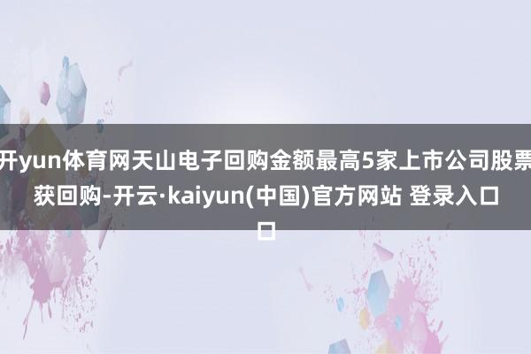 开yun体育网天山电子回购金额最高5家上市公司股票获回购-开云·kaiyun(中国)官方网站 登录入口