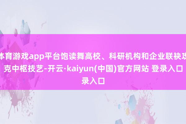 体育游戏app平台饱读舞高校、科研机构和企业联袂攻克中枢技艺-开云·kaiyun(中国)官方网站 登录入口