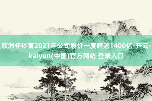欧洲杯体育2021年公司股价一度跨越1400亿-开云·kaiyun(中国)官方网站 登录入口