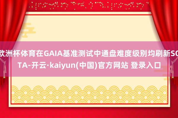 欧洲杯体育在GAIA基准测试中通盘难度级别均刷新SOTA-开云·kaiyun(中国)官方网站 登录入口