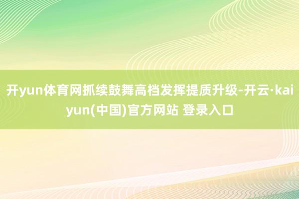 开yun体育网抓续鼓舞高档发挥提质升级-开云·kaiyun(中国)官方网站 登录入口