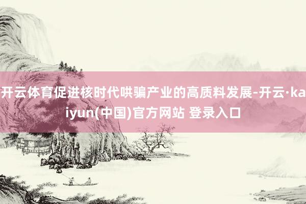 开云体育促进核时代哄骗产业的高质料发展-开云·kaiyun(中国)官方网站 登录入口