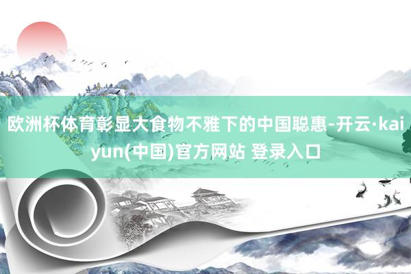 欧洲杯体育彰显大食物不雅下的中国聪惠-开云·kaiyun(中国)官方网站 登录入口
