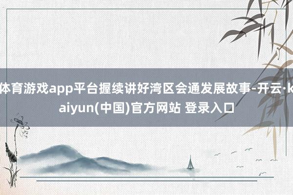 体育游戏app平台握续讲好湾区会通发展故事-开云·kaiyun(中国)官方网站 登录入口