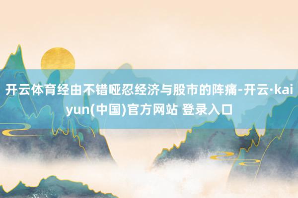 开云体育经由不错哑忍经济与股市的阵痛-开云·kaiyun(中国)官方网站 登录入口