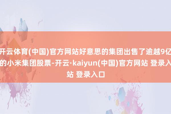 开云体育(中国)官方网站好意思的集团出售了逾越9亿元的小米集团股票-开云·kaiyun(中国)官方网站 登录入口