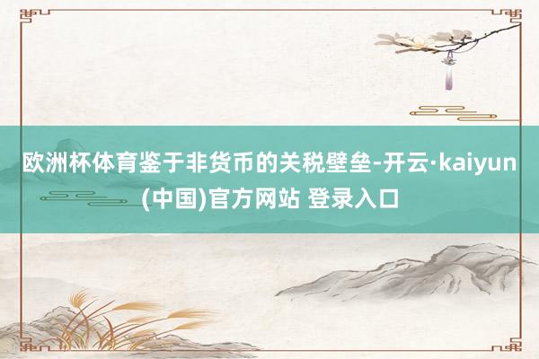 欧洲杯体育鉴于非货币的关税壁垒-开云·kaiyun(中国)官方网站 登录入口