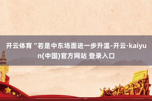 开云体育“若是中东场面进一步升温-开云·kaiyun(中国)官方网站 登录入口