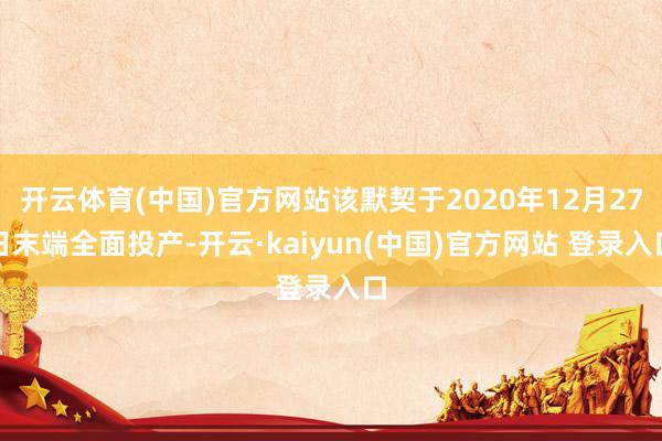 开云体育(中国)官方网站该默契于2020年12月27日末端全面投产-开云·kaiyun(中国)官方网站 登录入口