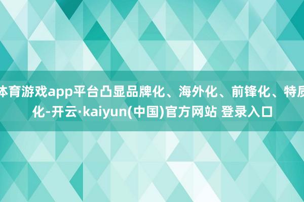 体育游戏app平台凸显品牌化、海外化、前锋化、特质化-开云·kaiyun(中国)官方网站 登录入口
