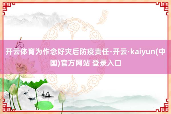 开云体育为作念好灾后防疫责任-开云·kaiyun(中国)官方网站 登录入口