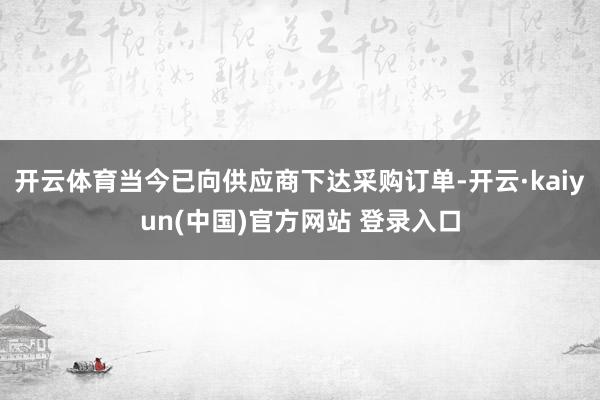 开云体育当今已向供应商下达采购订单-开云·kaiyun(中国)官方网站 登录入口
