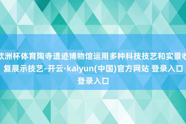 欧洲杯体育陶寺遗迹博物馆运用多种科技技艺和实景收复展示技艺-开云·kaiyun(中国)官方网站 登录入口