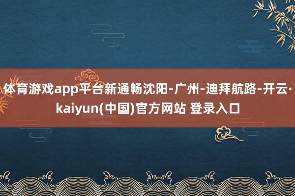 体育游戏app平台新通畅沈阳-广州-迪拜航路-开云·kaiyun(中国)官方网站 登录入口