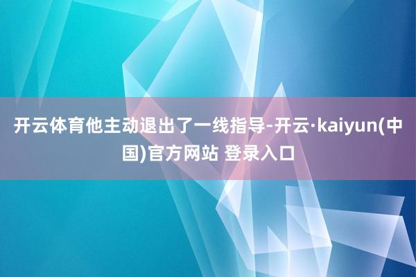 开云体育他主动退出了一线指导-开云·kaiyun(中国)官方网站 登录入口