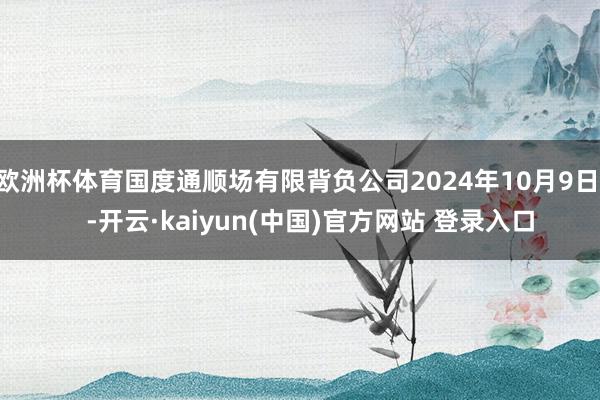 欧洲杯体育国度通顺场有限背负公司2024年10月9日    -开云·kaiyun(中国)官方网站 登录入口
