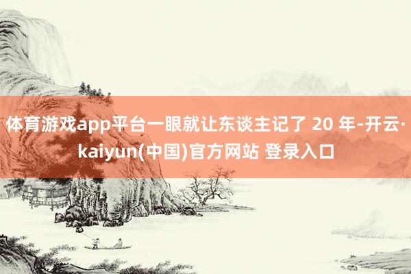 体育游戏app平台一眼就让东谈主记了 20 年-开云·kaiyun(中国)官方网站 登录入口