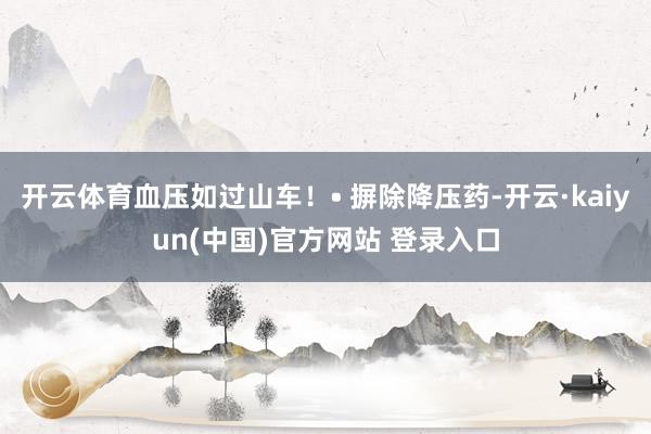开云体育血压如过山车！• 摒除降压药-开云·kaiyun(中国)官方网站 登录入口