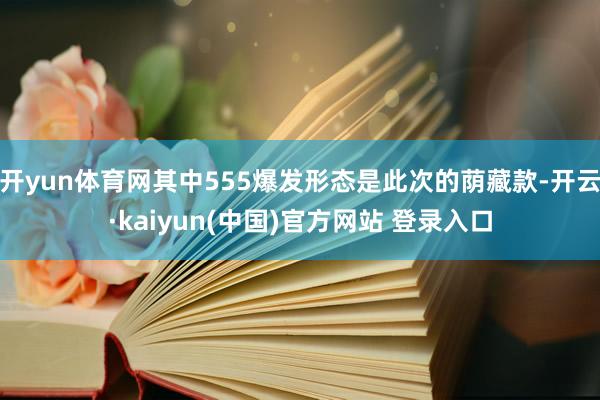 开yun体育网其中555爆发形态是此次的荫藏款-开云·kaiyun(中国)官方网站 登录入口