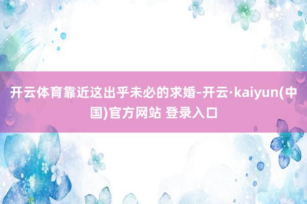 开云体育靠近这出乎未必的求婚-开云·kaiyun(中国)官方网站 登录入口