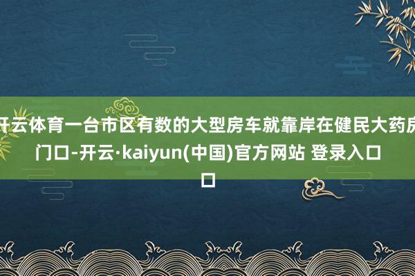 开云体育一台市区有数的大型房车就靠岸在健民大药房门口-开云·kaiyun(中国)官方网站 登录入口