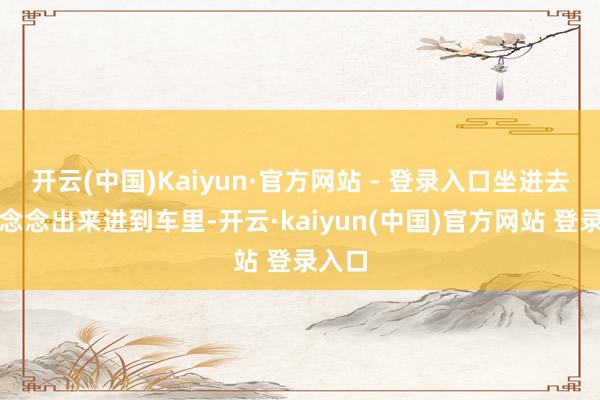 开云(中国)Kaiyun·官方网站 - 登录入口坐进去就不念念出来进到车里-开云·kaiyun(中国)官方网站 登录入口