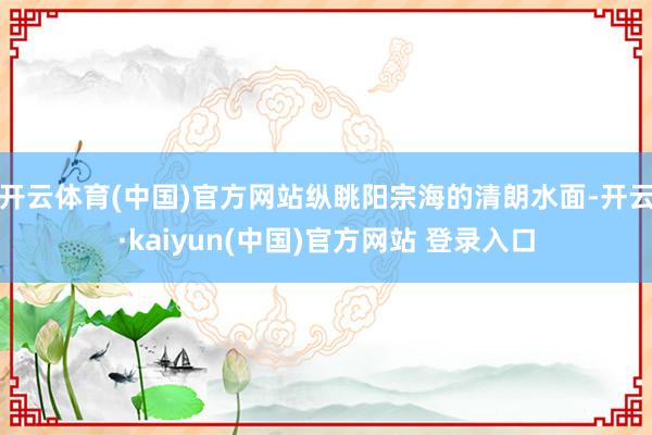 开云体育(中国)官方网站纵眺阳宗海的清朗水面-开云·kaiyun(中国)官方网站 登录入口