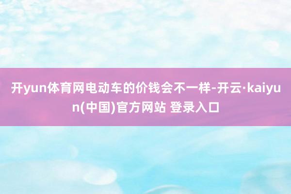 开yun体育网电动车的价钱会不一样-开云·kaiyun(中国)官方网站 登录入口