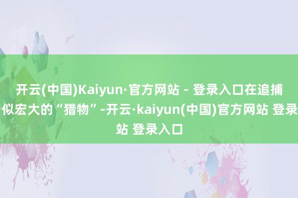开云(中国)Kaiyun·官方网站 - 登录入口在追捕着看似宏大的“猎物”-开云·kaiyun(中国)官方网站 登录入口