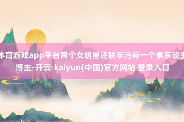 体育游戏app平台两个女明星还联手污辱一个素东谈主博主-开云·kaiyun(中国)官方网站 登录入口
