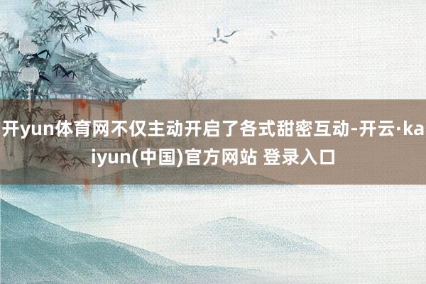 开yun体育网不仅主动开启了各式甜密互动-开云·kaiyun(中国)官方网站 登录入口