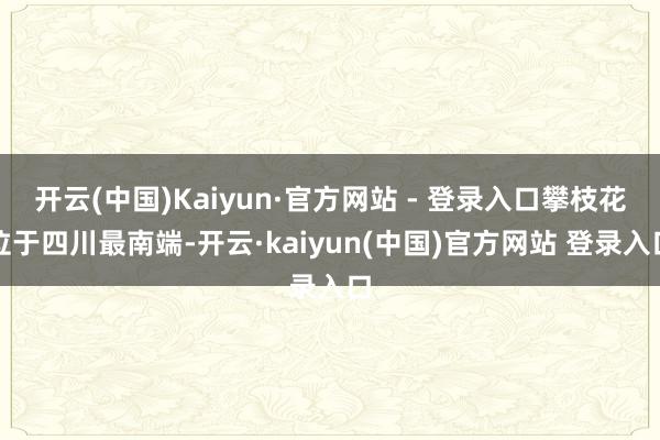 开云(中国)Kaiyun·官方网站 - 登录入口攀枝花位于四川最南端-开云·kaiyun(中国)官方网站 登录入口