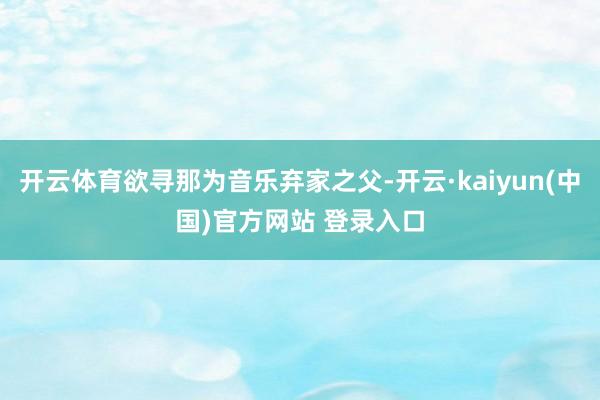 开云体育欲寻那为音乐弃家之父-开云·kaiyun(中国)官方网站 登录入口