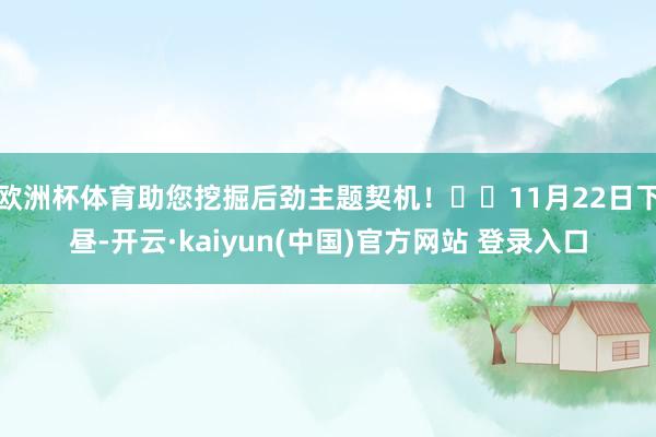 欧洲杯体育助您挖掘后劲主题契机！		11月22日下昼-开云·kaiyun(中国)官方网站 登录入口