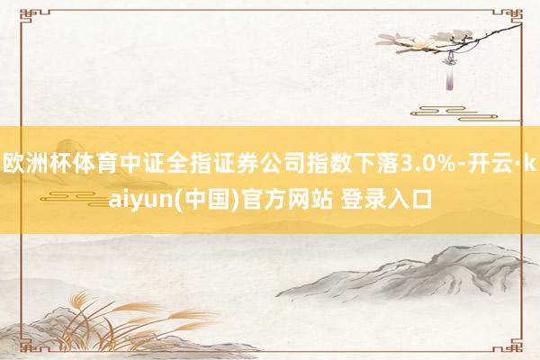 欧洲杯体育中证全指证券公司指数下落3.0%-开云·kaiyun(中国)官方网站 登录入口
