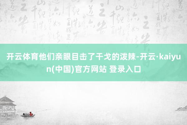开云体育他们亲眼目击了干戈的泼辣-开云·kaiyun(中国)官方网站 登录入口