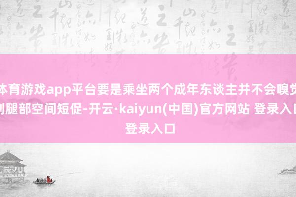 体育游戏app平台要是乘坐两个成年东谈主并不会嗅觉到腿部空间短促-开云·kaiyun(中国)官方网站 登录入口