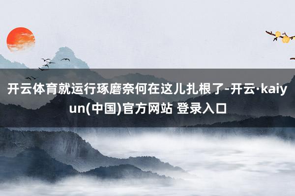 开云体育就运行琢磨奈何在这儿扎根了-开云·kaiyun(中国)官方网站 登录入口