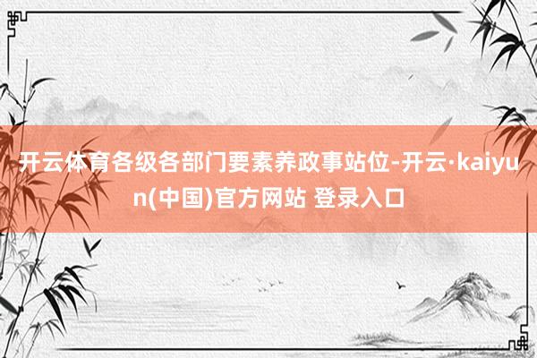 开云体育各级各部门要素养政事站位-开云·kaiyun(中国)官方网站 登录入口