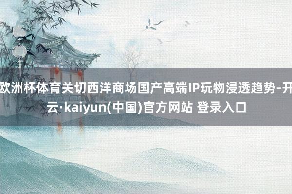 欧洲杯体育关切西洋商场国产高端IP玩物浸透趋势-开云·kaiyun(中国)官方网站 登录入口