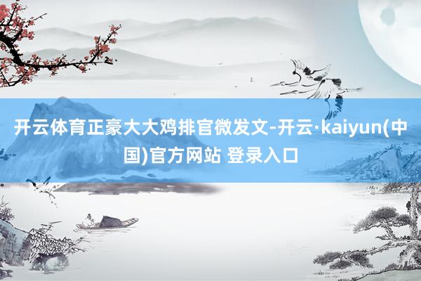 开云体育正豪大大鸡排官微发文-开云·kaiyun(中国)官方网站 登录入口