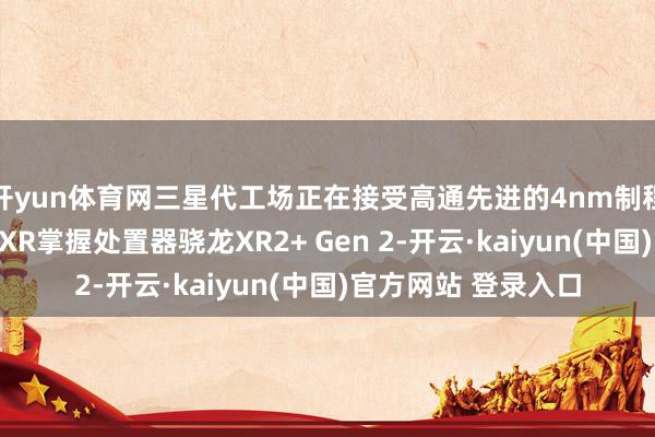 开yun体育网三星代工场正在接受高通先进的4nm制程工艺制造其第二代XR掌握处置器骁龙XR2+ Gen 2-开云·kaiyun(中国)官方网站 登录入口