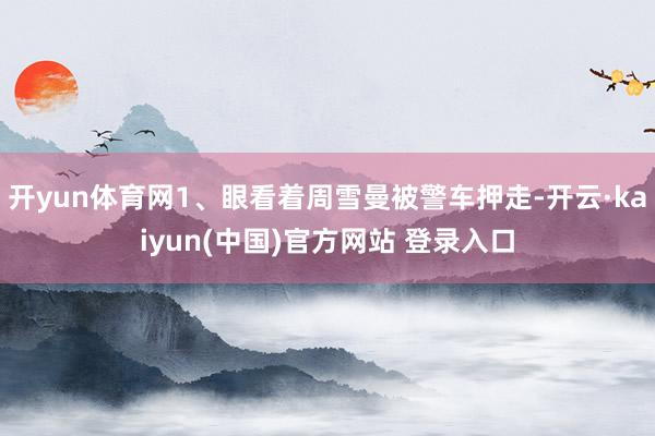 开yun体育网1、眼看着周雪曼被警车押走-开云·kaiyun(中国)官方网站 登录入口